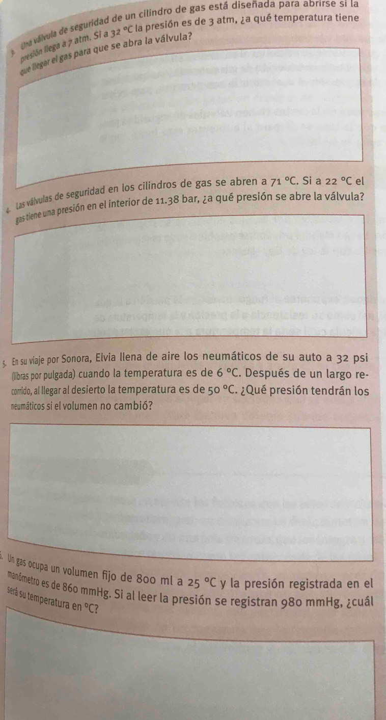 En cilindro de gas está diseñada para abrirse si la 
Una válvula de seguridal 
presión llega a 7 atm. Si a 32°C la presión es de 3 atm, ¿a qué temperatura tiene 
que llegar el gas para que se abra la válvula? 
a. Las válvulas de seguridad en los cilindros de gas se abren a 71°C. Si a 22°C el 
gas tiene una presión en el interior de 11.38 bar, ¿a qué presión se abre la válvula? 
5. En su viaje por Sonora, Elvia llena de aire los neumáticos de su auto a 32 psi
(libras por pulgada) cuando la temperatura es de 6°C. Después de un largo re- 
corrido, al llegar al desierto la temperatura es de 50°C. ¿Qué presión tendrán los 
neumáticos si el volumen no cambió? 
. Un gas ocupa un volumen fijo de 800 ml a 25°Cy la presión registrada en el 
manómetro es de 860 mmHg. Si al leer la presión se registran 980 mmHg, ¿cuál 
será su temperatura en°C?