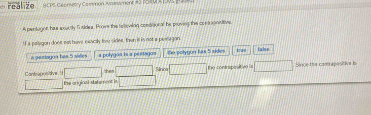 ch realize BCPS Geometry Common Assessment #2 FORM A (LMS graded)
A pentagon has exactly 5 sides. Prove the following conditional by proving the contrapositive.
If a polygon does not have exactly five sides, then it is not a pentagon
a pentagon has 5 sides a polygon is a pentagon the polygon has 5 sides true false
Contrapositive: If overline  then □ Since overline _ 1111111 the contrapositive is □ Since the contrapositive is
1111 the original statement is 13111111