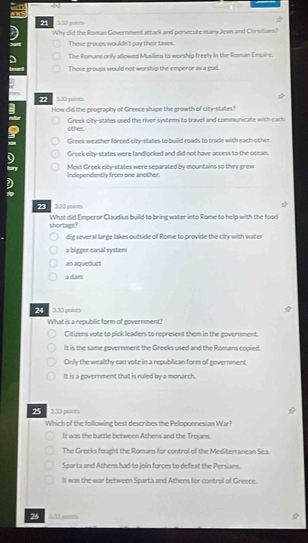 21 3.33 points
Why did the Roman Government attack and persecute many Jews and Christians?
yunt Those groups wouldn't pay their taxes.
The Romans only allowed Muslims to worship freely in the Roman Empire.
board Those groups would not worship the emperor as a god.
22 3.33 points
How did the geography of Greece shape the growth of city-states?
Greek city-states used the river systems to travel and communicate with each
other.
Greek weather forced city-states to build roads to trade with each other.
Greek city-states were landlocked and did not have access to the ocean.
Most Greek city-states were separated by mountains so they grew
independently from one another.
23 3.33 points
What did Emperor Claudius build to bring water into Rome to help with the food
shortage?
dig several large lakes outside of Rome to provide the city with water
a bigger canal syster
an aqueduct
a dam
24 3.33 points
What is a republic form of government?
Citizens vote to pick leaders to represent them in the government.
It is the same government the Greeks used and the Romans copied.
Only the wealthy can vote in a republican form of government
It is a government that is ruled by a monarch.
25 3.33 points
Which of the following best describes the Peloponnesian War?
It was the battle between Athens and the Trojans.
The Greeks fought the Romans for control of the Mediterranean Sea.
Sparta and Athens had to join forces to defeat the Persians.
It was the war between Sparta and Athens for control of Greece.
26 3.33 psiet