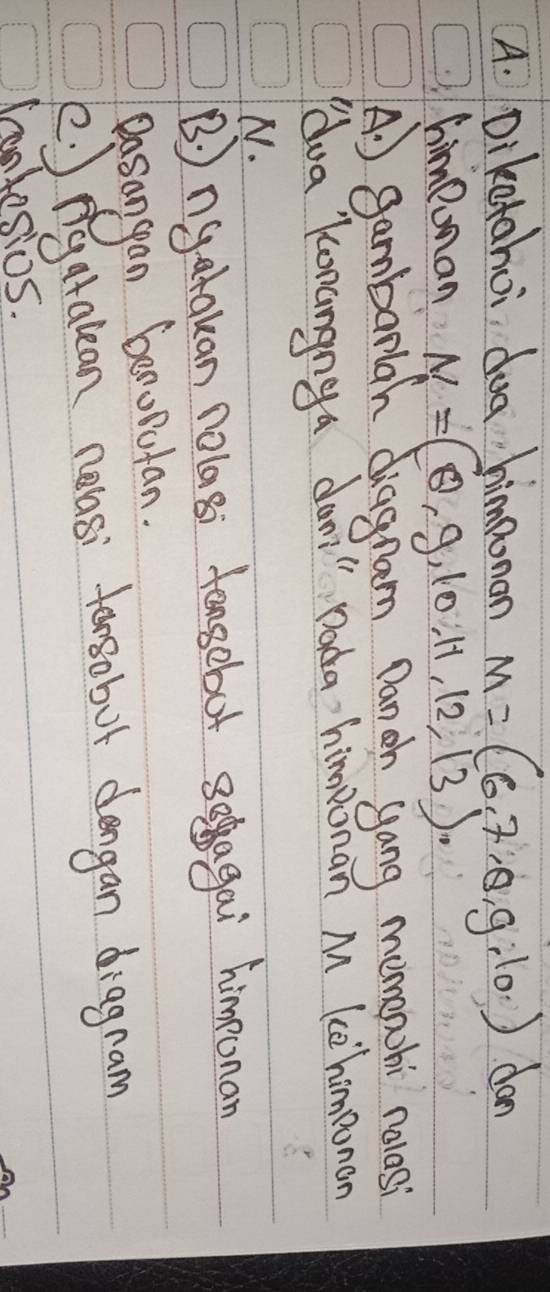 Diketahoi dog himponan M=(6,7,θ ,g,10) dan
Cimpoman N=(8,9,10,11,12,13)
A. ) gambarlah diagnam Danch yang memapohi nolasi
dua Konangnga dan" Dada himponan M ke homeonon
N.
B ngatakan nolasi feagobot soagai himeonan
Dasongan beroputan.
(. ngatalean nelasi torsobot dengan diagnam
lonkesios.