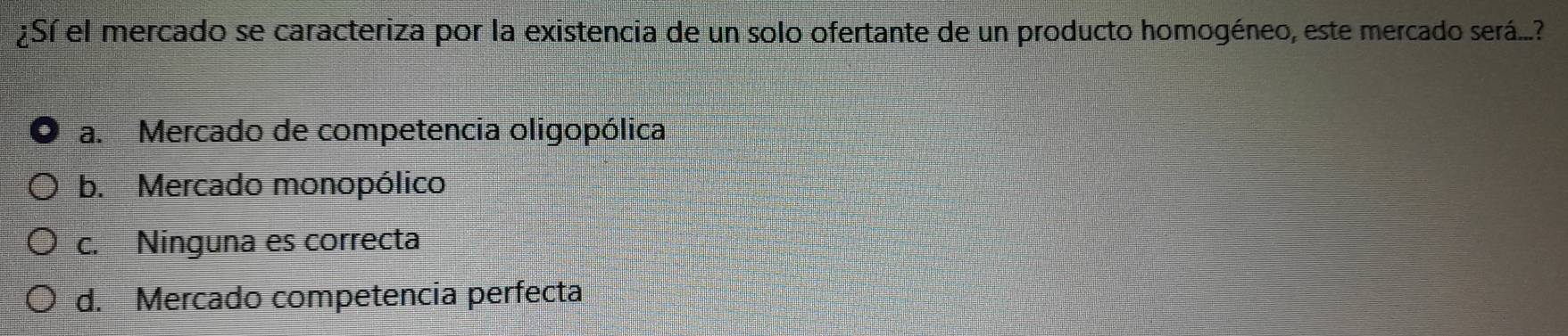 ¿Sí el mercado se caracteriza por la existencia de un solo ofertante de un producto homogéneo, este mercado será...?
a. Mercado de competencia oligopólica
b. Mercado monopólico
c. Ninguna es correcta
d. Mercado competencia perfecta
