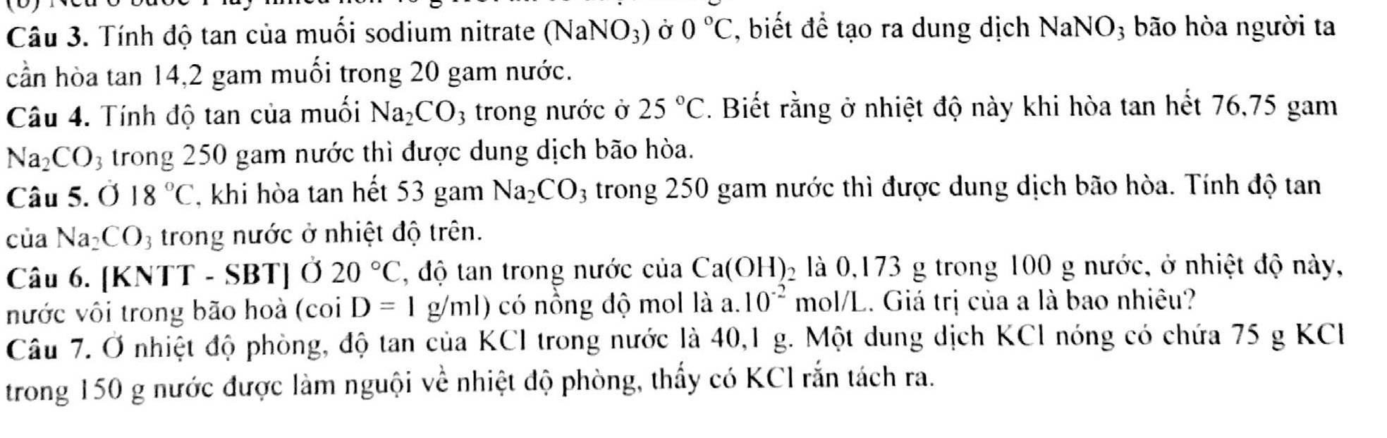 Tính độ tan của muối sodium nitrate (NaNO_3) Ở 0°C , biết để tạo ra dung dịch NaNO; bão hòa người ta 
cần hòa tan 14, 2 gam muối trong 20 gam nước. 
Câu 4. Tính độ tan của muối Na_2CO 3 trong nước ở 25°C. Biết rằng ở nhiệt độ này khi hòa tan hết 76,75 gam
Na_2CO_3 trong 250 gam nước thì được dung dịch bão hòa. 
Câu 5. 018°C , khi hòa tan hết 53 gam Na_2CO_3 trong 250 gam nước thì được dung dịch bão hòa. Tính độ tan 
cùa Na_2CO_3 3 trong nước ở nhiệt độ trên. 
Câu 6. |KN TT - SBT] Ở 20°C , độ tan trong nước của Ca(OH)_2 là 0,173 g trong 100 g nước, ở nhiệt độ này, 
nước vôi trong bão hoà (co D=1g/ml) có nồng độ mol là a. 10^(-2) mol/L. Giá trị của a là bao nhiêu? 
Câu 7. Ở nhiệt độ phòng, độ tan của KCl trong nước là 40, 1 g. Một dung dịch KCl nóng có chứa 75 g KCI 
trong 150 g nước được làm nguội về nhiệt độ phòng, thấy có KC1 rắn tách ra.