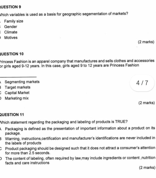 UESTION 9
Which variables is used as a basis for geographic segementation of markets?
Family size
Gender
Climate
Motives
(2 marks)
QUESTION 10
Princess Fashion is an apparel company that manufactures and sells clothes and accessories
or girls aged 9-12 years. In this case, girls aged 9 to 12 years are Princess Fashion
_
Segmenting markets 4 / 7
Target markets
C Capital Market
Marketing mix
(2 marks)
QUESTION 11
Which statement regarding the packaging and labeling of products is TRUE?
A Packaging is defined as the presentation of important information about a product on its
package.
3 Warning, instructions,certification and manufacturer's identifications are never included in
the labels of products
C Product packaging should be designed such that it does not attract a consumer's attention
for more than 2.5 seconds.
The content of labeling, often required by law,may include ingredients or content ,nutrition
facts and care instructions
(2 marks)