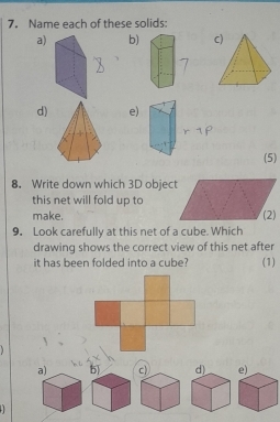 Name each of these solids:
a)b)
d)e
(5)
8. Write down which 3D object
this net will fold up to
make. (2)
9. Look carefully at this net of a cube. Which
drawing shows the correct view of this net after
it has been folded into a cube? (1)
a) 5) c 
.