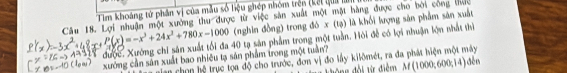 Tim khoảng tử phân vị của mẫu số liệu ghép nhóm trên (kết qua làm 
Câu 18. Lợi nhuận một xưởng thu được từ việc sản xuất một mặt hàng được cho bởi công thức
,8x+P(x)=-x^3+24x^2+780x-1000 (nghìn đồng) trong đó x (tạ) là khối lượng sản phẩm sản xuất 
được. Xưởng chỉ sân xuất tối đa 40 tạ sản phẩm trong một tuần. Hỏi để có lợi nhuận lợn nhất thị 
xưởng cần sản xuất bao nhiêu tạ sản phầm trong một tuần? 
ian chọn hệ trục tọa độ cho trước, đơn vị đo lầy kilômét, ra đa phát hiện một máy 
không đổi từ điểm M(1000;600;14) đền