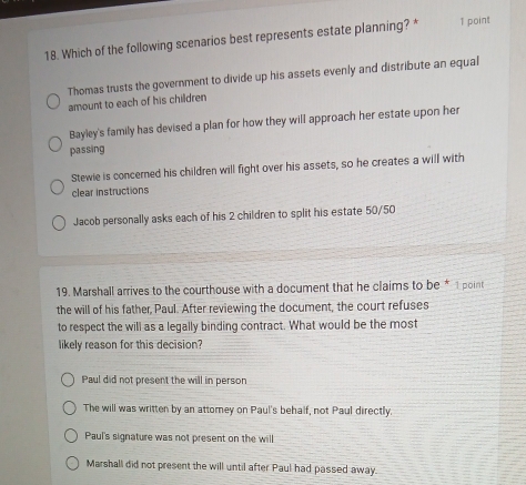 Which of the following scenarios best represents estate planning? * 1 point
Thomas trusts the government to divide up his assets evenly and distribute an equal
amount to each of his children
Bayley's family has devised a plan for how they will approach her estate upon her
passing
Stewie is concerned his children will fight over his assets, so he creates a will with
clear instructions
Jacob personally asks each of his 2 children to split his estate 50/50
19. Marshall arrives to the courthouse with a document that he claims to be * 1 point
the will of his father, Paul. After reviewing the document, the court refuses
to respect the will as a legally binding contract. What would be the most
likely reason for this decision?
Paul did not present the will in person
The will was written by an attorney on Paul's behalf, not Paul directly.
Paul's signature was not present on the will
Marshall did not present the will until after Paul had passed away.