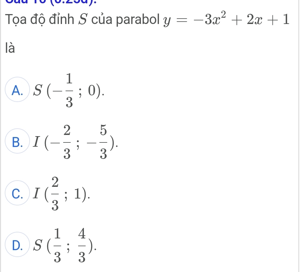 Tọa độ đỉnh S của parabol y=-3x^2+2x+1
là
A. S(- 1/3 ;0).
B. I(- 2/3 ;- 5/3 ).
C. I( 2/3 ;1).
D. S( 1/3 ; 4/3 ).