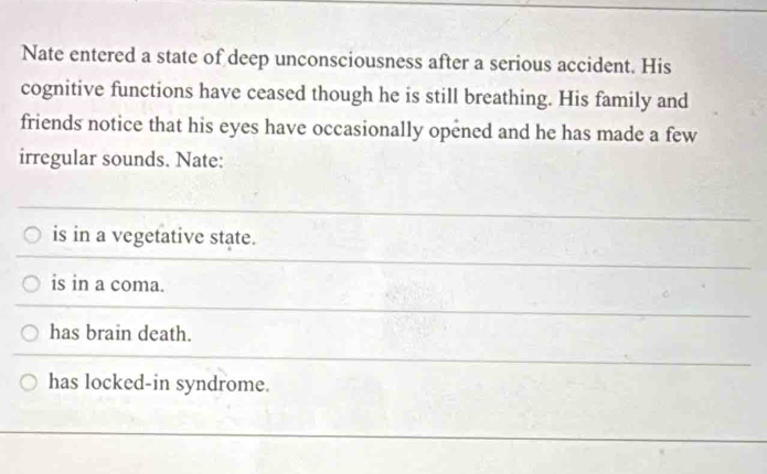 Nate entered a state of deep unconsciousness after a serious accident. His
cognitive functions have ceased though he is still breathing. His family and
friends notice that his eyes have occasionally opened and he has made a few
irregular sounds. Nate:
is in a vegetative state.
is in a coma.
has brain death.
has locked-in syndrome.