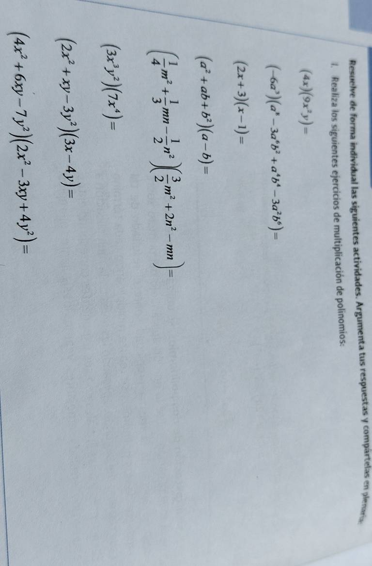 Resuelve de forma individual las siguientes actividades. Argumenta tus respuestas y compártelas en plenara 
1. Realiza los siguientes ejercicios de multiplicación de polinomios:
(4x)(9x^2y)=
(-6a^3)(a^8-3a^6b^2+a^4b^4-3a^2b^6)=
(2x+3)(x-1)=
(a^2+ab+b^2)(a-b)=
( 1/4 m^2+ 1/3 mn- 1/2 n^2)( 3/2 m^2+2n^2-mn)=
(3x^3y^2)(7x^4)=
(2x^2+xy-3y^2)(3x-4y)=
(4x^2+6xy-7y^2)(2x^2-3xy+4y^2)=