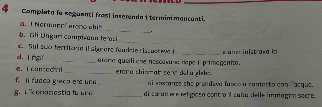 Completa le seguenti frasi inserendo i termini mancanti. 
_ 
a. I Normanni erano abili 
. 
_ 
b. Gli Ungari compivano feroci 
. 
c. Sul suo territorio il signore feudale riscuoteva i_ 
e amministrava la_ 
d. I fgli _erano quelli che nascevano dopo il primogenito. 
e. I contadini_ erano chiamati servi della gleba. 
f. Il fuoco greco era una_ di sostanze che prendeva fuoco a contatto con l’acqua. 
g. L’iconoclastia fu una _di carattere religioso contro il culto delle immagini sacre.