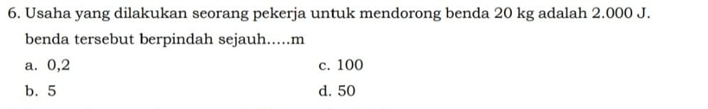 Usaha yang dilakukan seorang pekerja untuk mendorong benda 20 kg adalah 2.000 J.
benda tersebut berpindah sejauh..... m
a. 0,2 c. 100
b. 5 d. 50