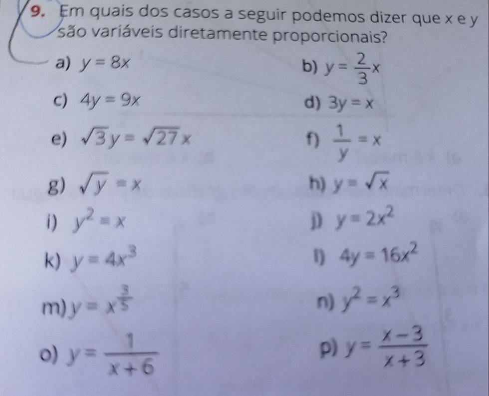 Em quais dos casos a seguir podemos dizer que x e y
vsão variáveis diretamente proporcionais? 
a) y=8x b) y= 2/3 x
C) 4y=9x d) 3y=x
e) sqrt(3)y=sqrt(27)x f)  1/y =x
g) sqrt(y)=x h) y=sqrt(x)
i ) y^2=x D y=2x^2
k) y=4x^3 l) 4y=16x^2
m) y=x^(frac 3)5
n) y^2=x^3
0) y= 1/x+6 
p) y= (x-3)/x+3 