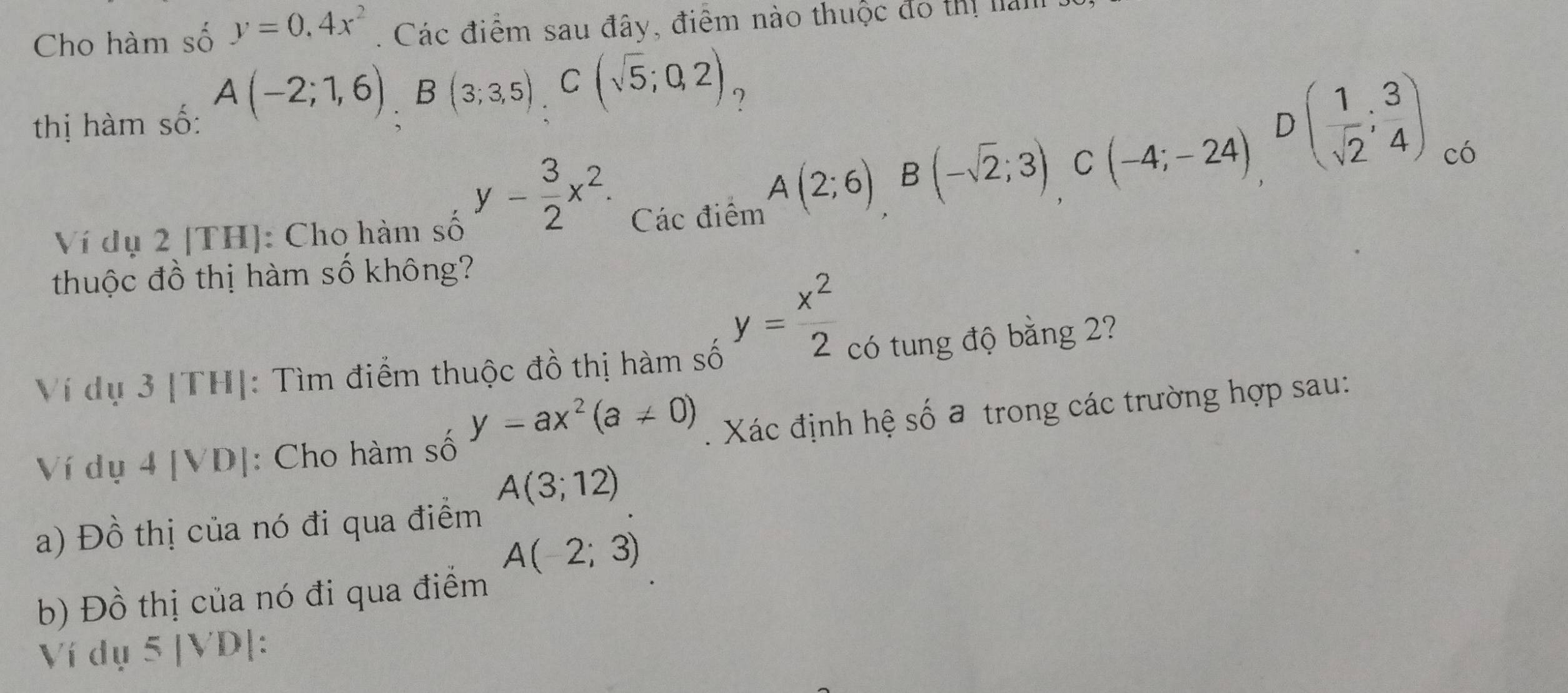 Cho hàm số y=0.4x^2. Các điểm sau đây, điểm nào thuộc đo thị lải
?
thị hàm số: A(-2;1,6), B(3;3,5), C(sqrt(5);0,2)
D
y- 3/2 x^2. 
Ví dụ 2 [TH]: Cho hàm số Các điểm
A(2;6) B(-sqrt(2);3) C (-4;-24) ( 1/sqrt(2) ; 3/4 )
có
thuộc đồ thị hàm số không?
y= x^2/2 
Ví dụ 3 [TH]: Tìm điểm thuộc đồ thị hàm số
có tung độ bằng 2?
y=ax^2(a!= 0). Xác định hệ số a trong các trường hợp sau:
Ví dụ 4 [VD]: Cho hàm số
A(3;12)
a) Đồ thị của nó đi qua điểm
A(-2;3)
b) Đồ thị của nó đi qua điểm
Ví dụ 5 |VD|: