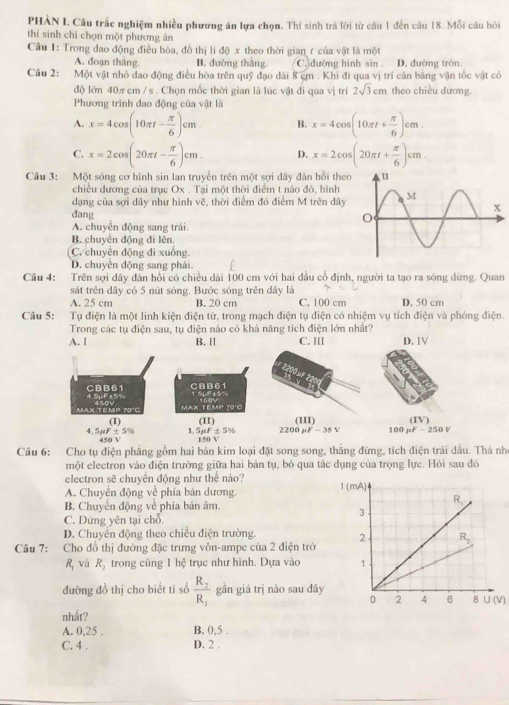 PHÀN I. Câu trắc nghiệm nhiều phương án lựa chọn. Thí sinh trá lời từ câu 1 đến câu 18. Mỗi câu hỏi
thí sinh chỉ chọn một phương án
Câu 1: Trong dao động điều hòa, đồ thị li độ x theo thời gian 7 của vật là một
A. doạn thắng. B. dường thắng. C. đường hình sin . D. đường tròn.
Câu 2: Một vật nhỏ dao động điều hòa trên quỹ đạo dài 8 cm . Khi đi qua vị trí cần bằng vận tốc vật có
độ lớn 40π cm / s . Chọn mốc thời gian là lúc vật đi qua vị trí 2sqrt(3)cm theo chiều dương.
Phương trình dao động của vật là
A. x=4cos (10π t- π /6 )cm. x=4cos (10π t+ π /6 )cm,
B.
C. x=2cos (20π t- π /6 )cm. x=2cos (20π t+ π /6 )cm
D.
Câu 3: Một sóng cơ hình sin lan truyền trên một sợi dây đàn hồi theo
chiều dương của trục Ox . Tại một thời điểm t nào đó, hình
dạng của sợi dây như hình vẽ, thời điểm đó điểm M trên dây
dang
A. chuyển động sang trái.
B chuyên động đi lên.
C. chuyển động đi xuống.
D. chuyển động sang phải.
Câu 4: Trên sợi dây dàn hồi có chiều dài 100 cm với hai đầu cố định, người ta tạo ra sóng dừng. Quan
sát trên dây có 5 nút sóng. Bước sóng trên dây là
A. 25 cm B. 20 cm C. 100 cm D. 50 cm
Câu 5: Tụ điện là một linh kiện điện tử, trong mạch điện tụ điện có nhiệm vụ tích điện và phóng điện.
Trong các tụ điện sau, tụ điện nào có khả năng tích điện lớn nhất?
A. I B. II C. III D. IV
2200 μ 15 v
CBB61 CBB61
4 5µF±5% SuF±0% 150V
MAX TEMP 70°C MAX TEMP 70°C
(I) (II) (III) (IV)
4. 5 mu F± 5% 1, 5mu F± 5% 2200 μF - 35 V 100 μF - 250 V
450 V 150 V
Câu 6: Cho tụ điện phẳng gồm hai bản kim loại đặt song song, thăng đứng, tích điện trái dấu. Thả nhỏ
một electron vào điện trường giữa hai bản tụ, bỏ qua tác dụng của trọng lực. Hỏi sau đó
electron sẽ chuyển động như thế nảo?
A. Chuyền động về phía bản dương.
B. Chuyển động về phía bản âm.
C. Dứng yên tại chỗ.
D. Chuyển động theo chiều điện trường.
Câu 7: Cho đồ thị đường đặc trưng vôn-ampe của 2 điện trở
R_1 và R_2 trong cùng 1 hệ trục như hình. Dựa vào 
đường đồ thị cho biết tỉ số frac R_2R_1 gần giá trị nào sau đây
)
nhất?
A. 0,25 . B. 0,5 .
C. 4 . D. 2 .