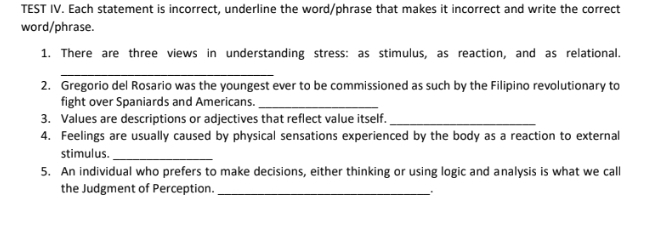 TEST IV. Each statement is incorrect, underline the word/phrase that makes it incorrect and write the correct 
word/phrase. 
1. There are three views in understanding stress: as stimulus, as reaction, and as relational. 
_ 
2. Gregorio del Rosario was the youngest ever to be commissioned as such by the Filipino revolutionary to 
fight over Spaniards and Americans._ 
3. Values are descriptions or adjectives that reflect value itself._ 
4. Feelings are usually caused by physical sensations experienced by the body as a reaction to external 
stimulus._ 
5. An individual who prefers to make decisions, either thinking or using logic and analysis is what we call 
the Judgment of Perception._ 
.