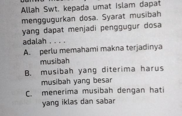 Allah Swt. kepada umat Islam dapat
menggugurkan dosa. Syarat musibah
yang dapat menjadi penggugur dosa
adalah . . . .
A. perlu memahami makna terjadinya
musibah
B. musibah yang diterima harus
musibah yang besar
C. menerima musibah dengan hati
yang iklas dan sabar