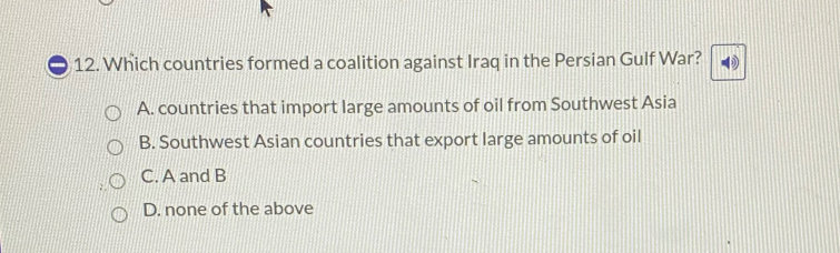 Which countries formed a coalition against Iraq in the Persian Gulf War? 0
A. countries that import large amounts of oil from Southwest Asia
B. Southwest Asian countries that export large amounts of oil
C. A and B
D. none of the above