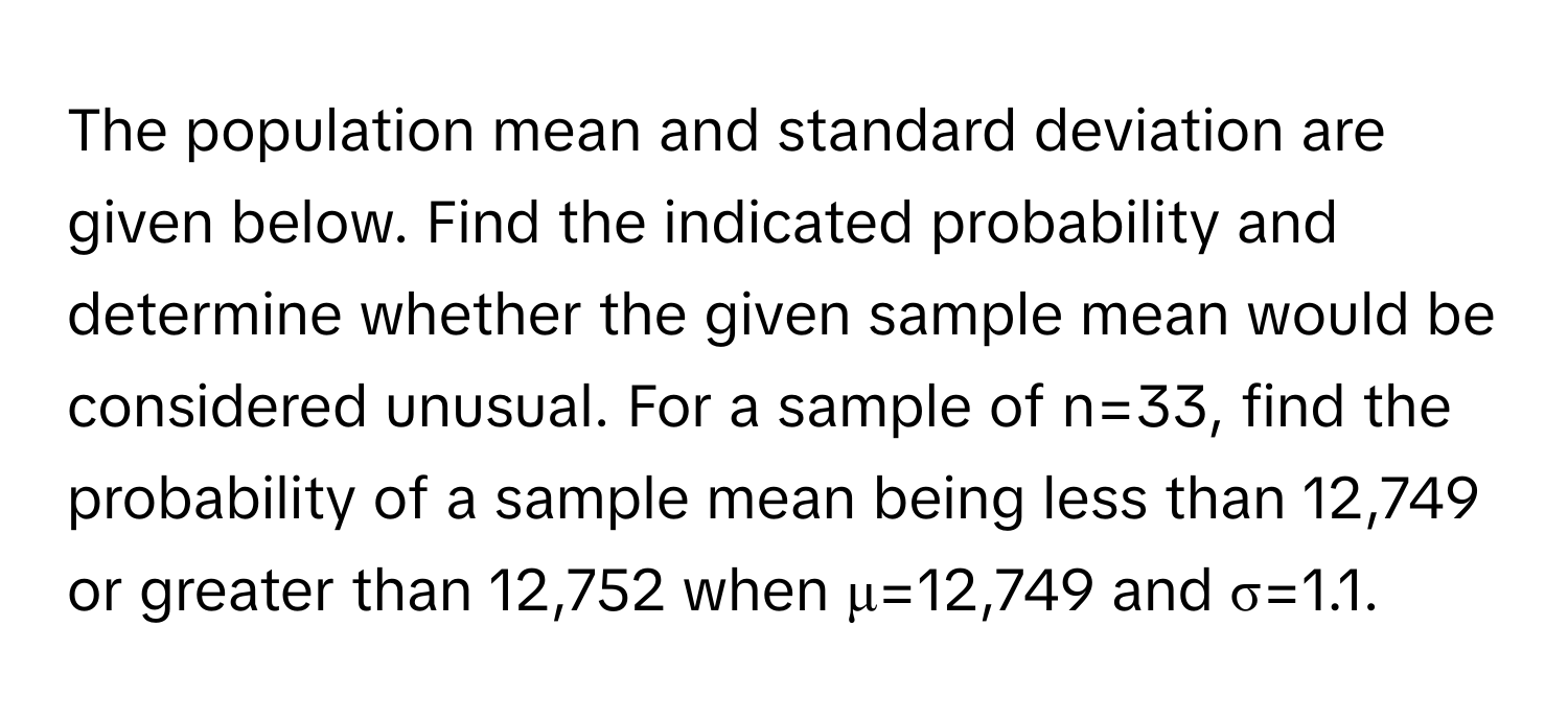 The population mean and standard deviation are given below. Find the indicated probability and determine whether the given sample mean would be considered unusual. For a sample of n=33, find the probability of a sample mean being less than 12,749 or greater than 12,752 when μ=12,749 and σ=1.1.