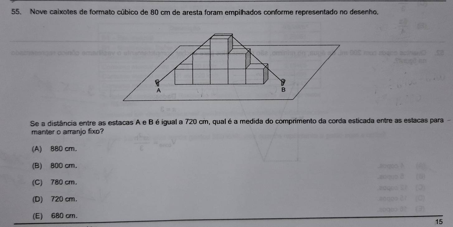 Nove caixotes de formato cúbico de 80 cm de aresta foram empilhados conforme representado no desenho.
Se a distância entre as estacas A e B é igual a 720 cm, qual é a medida do comprimento da corda esticada entre as estacas para
manter o arranjo fixo?
(A) 880 cm.
(B) 800 cm.
(C) 780 cm.
(D) 720 cm.
(E) 680 cm.
15