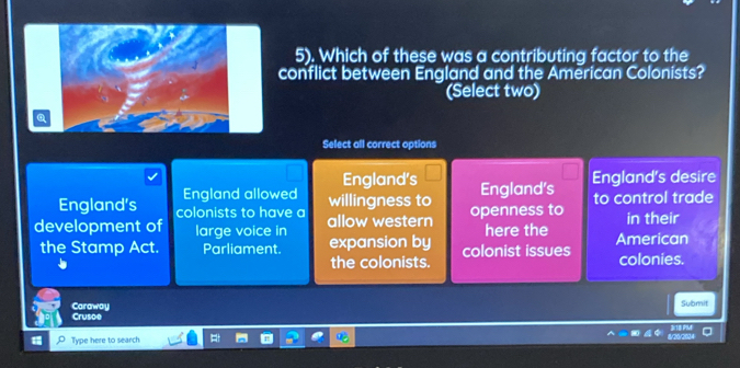 5). Which of these was a contributing factor to the
conflict between England and the American Colonists?
(Select two)
Select all correct options
England allowed England's
England's desire
England’s colonists to have a willingness to England’s to control trade
development of large voice in allow western openness to here the American in their
the Stamp Act. Parliament. expansion by colonist issues colonies.
the colonists.
Crusce Caraway
Submit
Type here to search