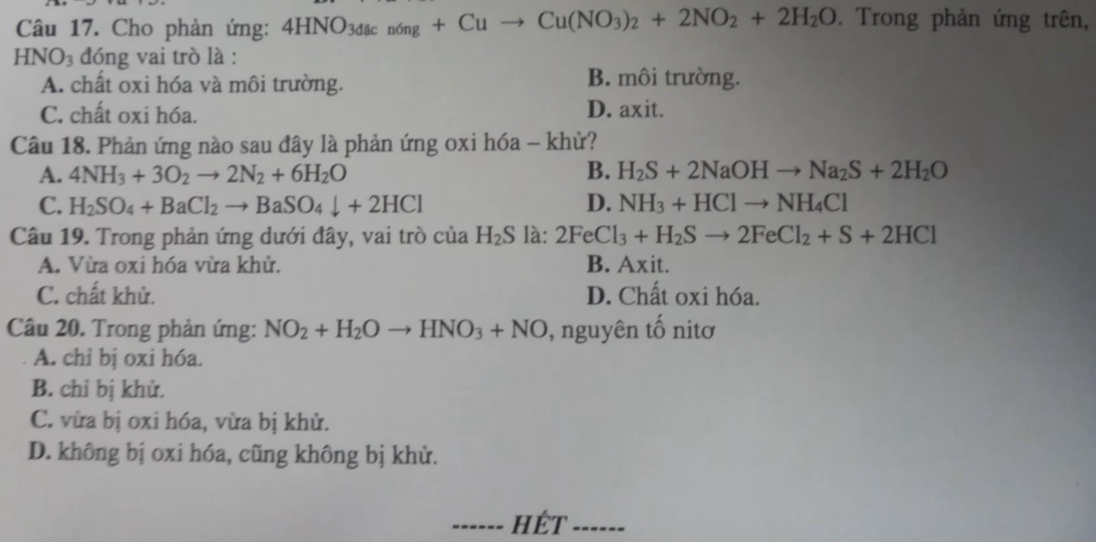 Cho phản ứng: 4HNO_3dacn6ng+Cuto Cu(NO_3)_2+2NO_2+2H_2O. Trong phản ứng trên,
HNO_3 đóng vai trò là :
A. chất oxi hóa và môi trường. B. môi trường.
C. chất oxi hóa. D. axit.
Câu 18. Phản ứng nào sau đây là phản ứng oxi hóa - khử?
A. 4NH_3+3O_2to 2N_2+6H_2O B. H_2S+2NaOHto Na_2S+2H_2O
C. H_2SO_4+BaCl_2to BaSO_4downarrow +2HCl D. NH_3+HClto NH_4Cl
Câu 19. Trong phản ứng dưới đây, vai trò của H_2S là: 2FeCl_3+H_2Sto 2FeCl_2+S+2HCl
A. Vừa oxi hóa vừa khử. B. Axit.
C. chất khử. D. Chất oxi hóa.
Câu 20. Trong phản ứng: NO_2+H_2Oto HNO_3+NO ), nguyên tố nitơ
A. chỉ bị oxi hóa.
B. chỉ bị khử.
C. vừa bị oxi hóa, vừa bị khử.
D. không bị oxi hóa, cũng không bị khử.
------ HÉt ------