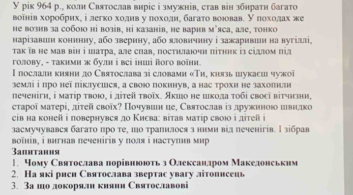 рiк 964 р., коли Святослав виріс і змужнів, став він збирати багато
воῖнів хоробрих, і легко ходив у πоходи, багато воював. У πохοдах же
не возив за собою ні возів, ні казанів, не варив м’яса, але, тонко
нарізавши кониниу, або зверину, або яловичину і зажаривши на вугіллі,
τак їв не мав він ⅰ шатра, але слав, πостилаючи πітник із сідлом πід
голову, - такими ж були ⅰ всі інші його воїни.
Ι послали кияни до Святослава зі словами «Тие князь шукаеш чужої
земліⅰ πро неї піклуешся, а свою покинув, а нас трохи не захолили
печеніги, ⅰ маτір τвою, ⅰ дітей τвоїх. Акшо не шкода τοбі свосї вітчизни,
старої матері, дітей своїх? Πочувшеи це, Святослав із дружиною швидко
сів на коней і повернувся до Κисва: вітав матір свою ⅰ дітей ⅰ
засмучувався багато πро те, шо траπилося з ними від печенігів. Н зібрав
Βоїнів, ⅰ вигнав печенігів у поля ⅰ наступив мир
3апитання
1. Чому Святослава порівнюють з Олександром Македонськнм
2. На які риси Святослава звертас увагу літописець
3. За шо докоряли киянн Святославові