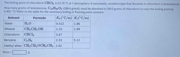 The boiling point of chloroform CHCl_3 is 61.70°C at 1 atmosphere. A nonvolatile, nonelectrolyte that dissolves in chloroform is testosterone
How many grams of testosterone, C_19H_28O_2 (288.4g/mol) , must be dissolved in 249.0 grams of chloroform to raise the boiling point by
0.400°C? Refer to the table for the necessary boiling or freezing point constant.
Mass=□