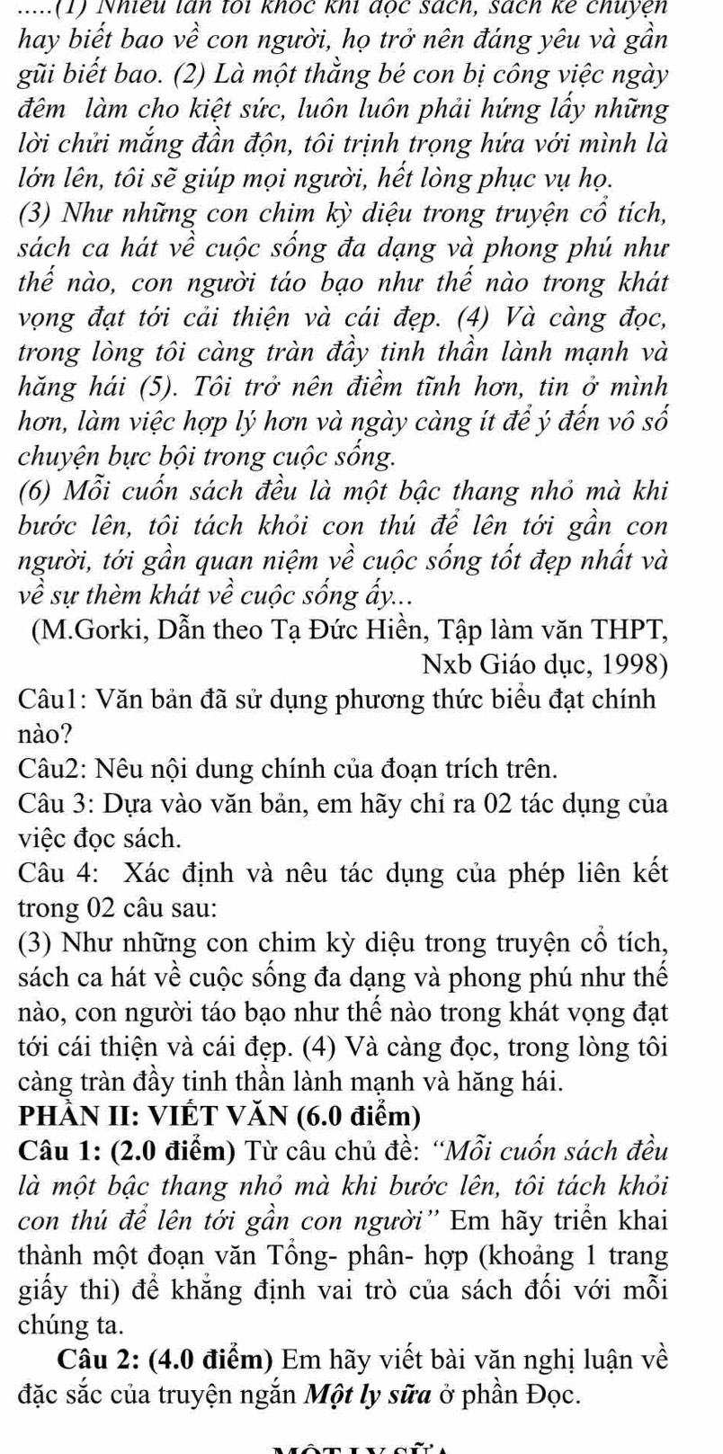 .....(1) Nhiêu lấn toi khốc khi đọc sách, sách kê chuyện
hay biết bao về con người, họ trở nên đáng yêu và gần
gũi biết bao. (2) Là một thằng bé con bị công việc ngày
đêm làm cho kiệt sức, luôn luôn phải hứng lấy những
lời chửi mắng đần độn, tôi trịnh trọng hứa với mình là
lớn lên, tôi sẽ giúp mọi người, hết lòng phục vụ họ.
(3) Như những con chim kỳ diệu trong truyện cổ tích,
sách ca hát về cuộc sống đa dạng và phong phú như
thế nào, con người táo bạo như thế nào trong khát
vọng đạt tới cải thiện và cái đẹp. (4) Và càng đọc,
trong lòng tôi càng tràn đầy tinh thần lành mạnh và
hăng hái (5). Tôi trở nên điềm tĩnh hơn, tin ở mình
hơn, làm việc hợp lý hơn và ngày càng ít để ý đến vô số
chuyện bực bội trong cuộc sống.
(6) Mỗi cuốn sách đều là một bậc thang nhỏ mà khi
bước lên, tôi tách khỏi con thú để lên tới gần con
người, tới gần quan niệm về cuộc sống tốt đẹp nhất và
về sự thèm khát về cuộc sống ấy...
(M.Gorki, Dẫn theo Tạ Đức Hiền, Tập làm văn THPT,
Nxb Giáo dục, 1998)
Câu1: Văn bản đã sử dụng phương thức biểu đạt chính
nào?
Câu2: Nêu nội dung chính của đoạn trích trên.
Câu 3: Dựa vào văn bản, em hãy chỉ ra 02 tác dụng của
việc đọc sách.
Câu 4: Xác định và nêu tác dụng của phép liên kết
trong 02 câu sau:
(3) Như những con chim kỳ diệu trong truyện cổ tích,
sách ca hát về cuộc sống đa dạng và phong phú như thế
nào, con người táo bạo như thế nào trong khát vọng đạt
tới cái thiện và cái đẹp. (4) Và càng đọc, trong lòng tôi
càng tràn đầy tinh thần lành mạnh và hăng hái.
PHÀN II: VIÊT VĂN (6.0 điểm)
Câu 1: (2.0 điểm) Từ câu chủ đề: “Mỗi cuốn sách đều
là một bậc thang nhỏ mà khi bước lên, tôi tách khỏi
con thú để lên tới gần con người'' Em hãy triển khai
thành một đoạn văn Tổng- phân- hợp (khoảng 1 trang
giấy thi) để khẳng định vai trò của sách đối với mỗi
chúng ta.
Câu 2: (4.0 điểm) Em hãy viết bài văn nghị luận về
đặc sắc của truyện ngắn Một ly sữa ở phần Đọc.