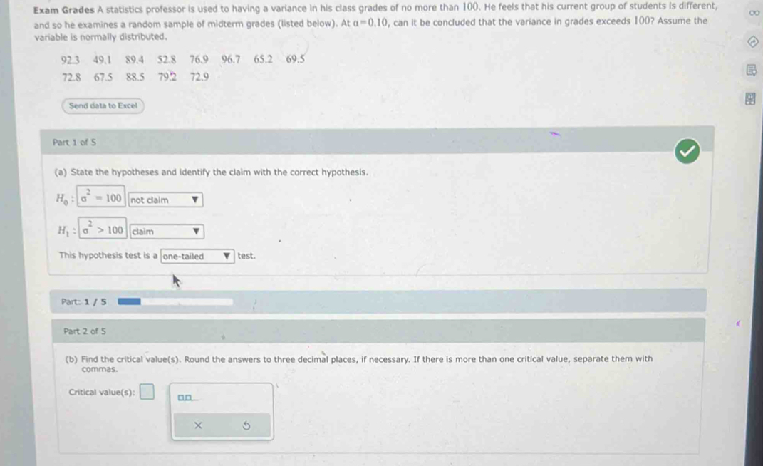 Exam Grades A statistics professor is used to having a variance in his class grades of no more than 100. He feels that his current group of students is different, 
∞ 
and so he examines a random sample of midterm grades (listed below). At alpha =0.10 , can it be concluded that the variance in grades exceeds 100? Assume the 
variable is normally distributed.
92 3 49.1 89.4 52.8 76.9 96.7 65.2 69.5
72.8 67.5 88.5 79.2 72.9
Send data to Excel 
Part 1 of 5 
(a) State the hypotheses and identify the claim with the correct hypothesis.
H_0 : sigma^2=100 not claim
H_1:sigma^2>100 claim 
This hypothesis test is a one-tailed test. 
Part: 1 / 5 
Part 2 of 5 
(b) Find the critical value(s). Round the answers to three decimal places, if necessary. If there is more than one critical value, separate them with 
commas. 
Critical value(s): □ □ 
×