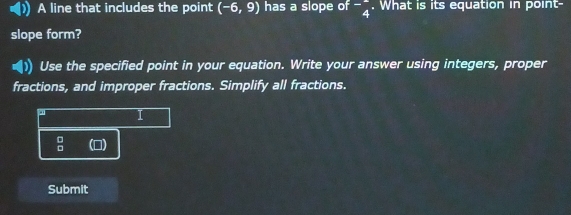 A line that includes the point (-6,9) has a slope of^-beginarrayr 4 4endarray. What is its equation in point-
slope form?
|) Use the specified point in your equation. Write your answer using integers, proper
fractions, and improper fractions. Simplify all fractions.
a
 □ /□   (D)
Submit