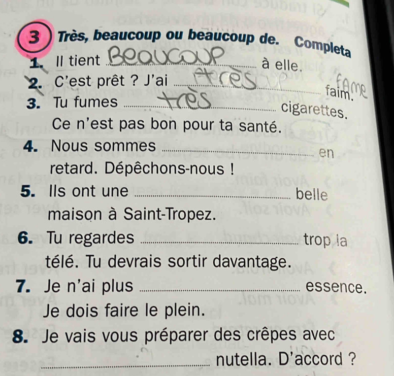 3 ) Très, beaucoup ou beaucoup de. Completa 
1.Il tient_ 
à elle. 
2. C'est prêt ? J'ai_ 
faim. 
3. Tu fumes_ 
cigarettes. 
Ce n'est pas bon pour ta santé. 
4. Nous sommes_ 
en 
retard. Dépêchons-nous ! 
5. Ils ont une _belle 
maison à Saint-Tropez. 
6. Tu regardes _trop la 
télé. Tu devrais sortir davantage. 
7. Je n'ai plus _essence. 
Je dois faire le plein. 
8. Je vais vous préparer des crêpes avec 
_nutella. D'accord ?