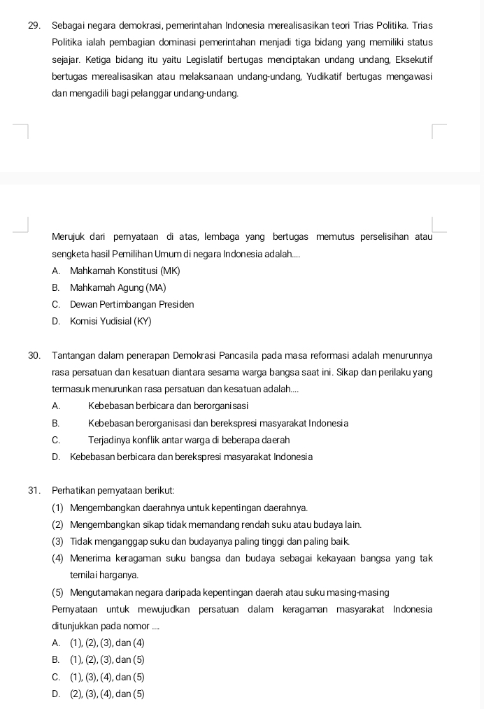 Sebagai negara demokrasi, pemerintahan Indonesia merealisasikan teori Trias Politika. Trias
Politika ialah pembagian dominasi pemerintahan menjadi tiga bidang yang memiliki status
sejajar. Ketiga bidang itu yaitu Legislatif bertugas menciptakan undang undang, Eksekutif
bertugas merealisasikan atau melaksanaan undang-undang, Yudikatif bertugas mengawasi
dan mengadili bagi pelanggar undang-undang.
Merujuk dari pernyataan di atas, lembaga yang bertugas memutus perselisihan atau
sengketa hasil Pemilihan Umum di negara Indonesia adalah....
A. Mahkamah Konstitusi (MK)
B. Mahkamah Agung (MA)
C. Dewan Pertimbangan Presiden
D. Komisi Yudisial (KY)
30. Tantangan dalam penerapan Demokrasi Pancasila pada masa reformasi adalah menurunnya
rasa persatuan dan kesatuan diantara sesama warga bangsa saat ini. Sikap dan perilaku yang
termasuk menurunkan rasa persatuan dan kesatuan adalah....
A. Kebebasan berbicara dan berorganisasi
B. Kebebasan berorganisasi dan berekspresi masyarakat Indonesia
C. Terjadinya konflik antar warga di beberapa daerah
D. Kebebasan berbicara dan berekspresi masyarakat Indonesia
31. Perhatikan pernyataan berikut:
(1) Mengembangkan daerahnya untuk kepentingan daerahnya.
(2) Mengembangkan sikap tidak memandang rendah suku atau budaya lain.
(3) Tidak menganggap suku dan budayanya paling tinggi dan paling baik.
(4) Menerima keragaman suku bangsa dan budaya sebagai kekayaan bangsa yang tak
ternilai harganya.
(5) Mengutamakan negara daripada kepentingan daerah atau suku masing-masing
Pernyataan untuk mewujudkan persatuan dalam keragaman masyarakat Indonesia
ditunjukkan pada nomor ....
A. (1), (2),(3),dan(4)
B. (1) (2),(3),dan(5)
C. (1),(3),(4),dan(5)
D. (2),(3),(4),dan(5)