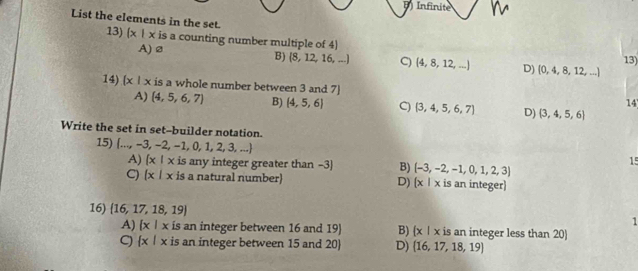 Infinite
List the elements in the set.
13)  x|x is a counting number multiple of 4)
A) ø
13)
B)  8,12,16,... C) (4,8,12,...) D) (0,4,8,12,...)
14) (x|x is a whole number between 3 and 7 ] 14
A) (4,5,6,7) B) (4,5,6) C)  3,4,5,6,7 D) (3,4,5,6)
Write the set in set--builder notation.
15)  ...,-3,-2,-1,0,1,2,3,...
A)  x|x is any integer greater than -3 ] B) (-3,-2,-1,0,1,2,3)
15
C)  x|x is a natural number) D) (x|x is an integer)
16)  16,17,18,19 1
A)  x|x is an integer between 16 and 19) B) x | x is an integer less than 20
C)  x|x is an integer between 15 and 20  D)  16,17,18,19