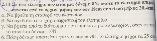 2.11 Σε ενα ελατηοιο ασκείται μια δύναμη 8Ν, οπότε το ελατηοιο επιμη 
μκύνεται από το αρχικό μήχος του των 18cm σε τελικό μήκος 20, 4cm. 
α. Να βρείτε τη σταθερά του ελατηρίου. 
β. Να σχεδιάσετε τη χαρακτηριστική του ελατηρίου. 
γ. Να βρείτε ατό το διάγραμμα την επιμήκυνση του ελατηρίου, όταν σε αυ 
τό ασκείται δύναμη 10N. 
δ. Πόση δύναμη απαιτείται, για να επιμηκυνθεί το ελατήοιο μέχοι τα 25 cm