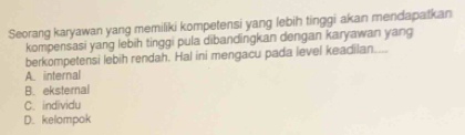 Seorang karyawan yang memiliki kompetensi yang lebih tinggi akan mendapatkan
kompensasi yang lebih tinggi pula dibandingkan dengan karyawan yang
berkompetensi lebih rendah. Hal ini mengacu pada level keadilan....
A. internal
B. eksternal
C. individu
D. kelompok