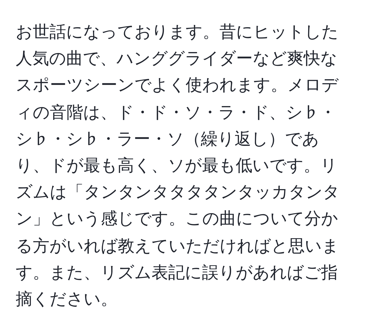 お世話になっております。昔にヒットした人気の曲で、ハンググライダーなど爽快なスポーツシーンでよく使われます。メロディの音階は、ド・ド・ソ・ラ・ド、シ♭・シ♭・シ♭・ラー・ソ繰り返しであり、ドが最も高く、ソが最も低いです。リズムは「タンタンタタタタンタッカタンタン」という感じです。この曲について分かる方がいれば教えていただければと思います。また、リズム表記に誤りがあればご指摘ください。