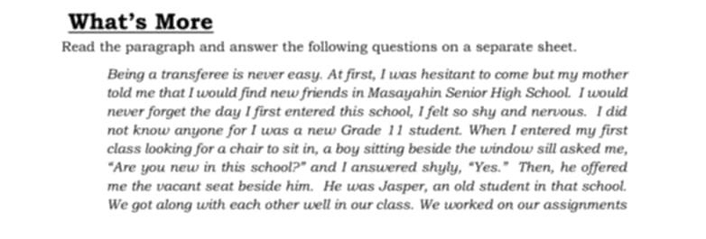 What’s More 
Read the paragraph and answer the following questions on a separate sheet. 
Being a transferee is never easy. At first, I was hesitant to come but my mother 
told me that I would find new friends in Masayahin Senior High School. I would 
never forget the day I first entered this school, I felt so shy and nervous. I did 
not know anyone for I was a new Grade 11 student. When I entered my first 
class looking for a chair to sit in, a boy sitting beside the window sill asked me, 
“Are you new in this school?” and I answered shyly, “Yes.” Then, he offered 
me the vacant seat beside him. He was Jasper, an old student in that school. 
We got along with each other well in our class. We worked on our assignments