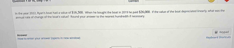 of 16, Step 1 of Correct 
In the year 2022, Ryan's boat had a value of $16,500. When he bought the boat in 2019 he paid $26,000. If the value of the boat depreciated linearly, what was the 
annual rate of change of the boat's value? Round your answer to the nearest hundredth if necessary. 
Keypad 
Answer 
How to enter your answer (opens in new window) Keyboard Shortcuts