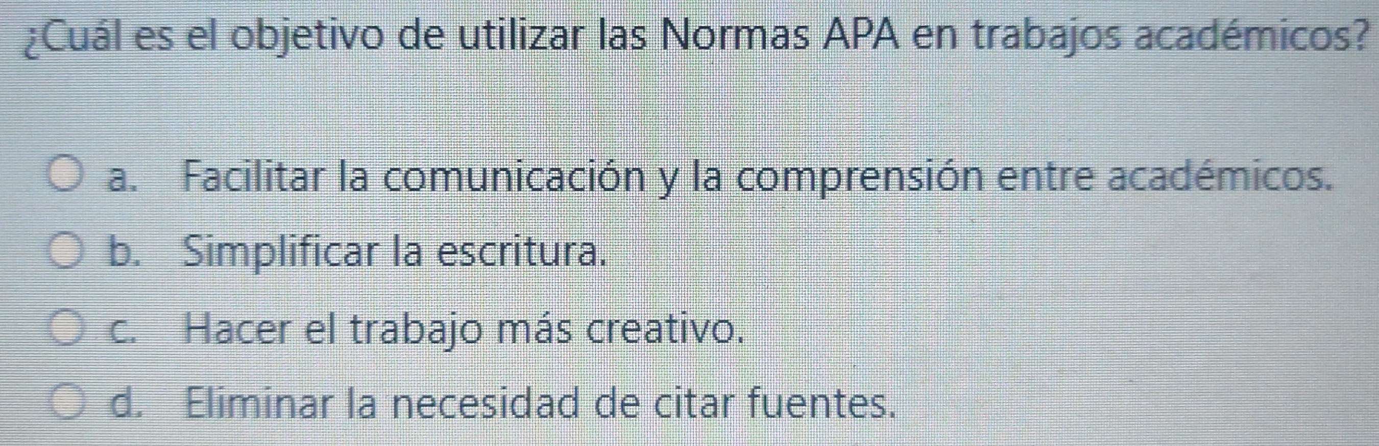 ¿Cuál es el objetivo de utilizar las Normas APA en trabajos académicos?
a. Facilitar la comunicación y la comprensión entre académicos.
b. Simplificar la escritura.
c. Hacer el trabajo más creativo.
d. Eliminar la necesidad de citar fuentes.