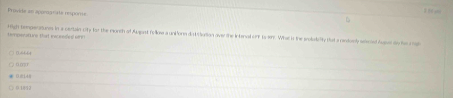 Provide an appropriate response.
2 86 ami
High temperatures in a certain city for the month of August follow a uniform distribution over the interval 63F to 90F. What is the probability that a randomly selected Augues day has a hig
temperature that exceeded (
0.4444
0.007
081,48
0.1852