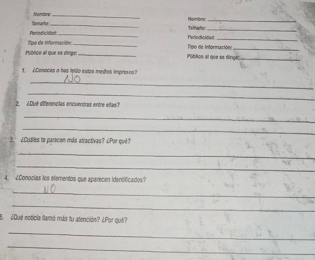 Nombre: _Nombre:_ 
Tamaño:_ 
Tamaño:_ 
Periodicidad:_ Periodicidad 
_ 
Tipo de información: _ Tipo de información: 
_ 
Público al que se diríge: _ Público al que se dirige:_ 
1. ¿Conoces o has leldo estos medios impresos? 
_ 
_ 
2 ¿Qué diferencias encuentras entre ellas? 
_ 
_ 
3. ¿Cuáles te parecen más atractivas? ¿Por qué? 
_ 
_ 
4. ¿Conocías los elementos que aparecen identificados? 
_ 
_ 
5. ¿Qué noticia llamó más tu atención? ¿Por qué? 
_ 
_