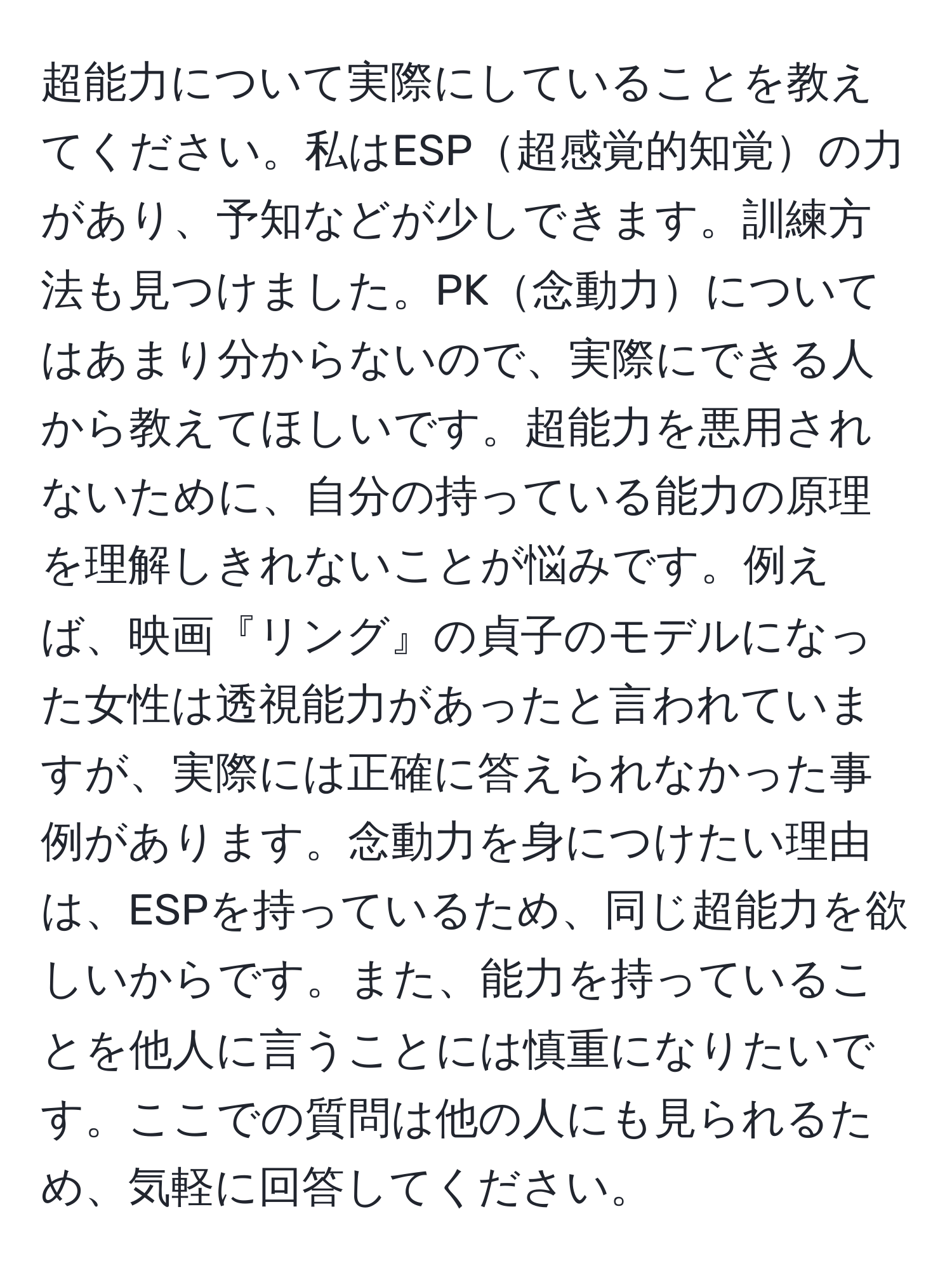 超能力について実際にしていることを教えてください。私はESP超感覚的知覚の力があり、予知などが少しできます。訓練方法も見つけました。PK念動力についてはあまり分からないので、実際にできる人から教えてほしいです。超能力を悪用されないために、自分の持っている能力の原理を理解しきれないことが悩みです。例えば、映画『リング』の貞子のモデルになった女性は透視能力があったと言われていますが、実際には正確に答えられなかった事例があります。念動力を身につけたい理由は、ESPを持っているため、同じ超能力を欲しいからです。また、能力を持っていることを他人に言うことには慎重になりたいです。ここでの質問は他の人にも見られるため、気軽に回答してください。