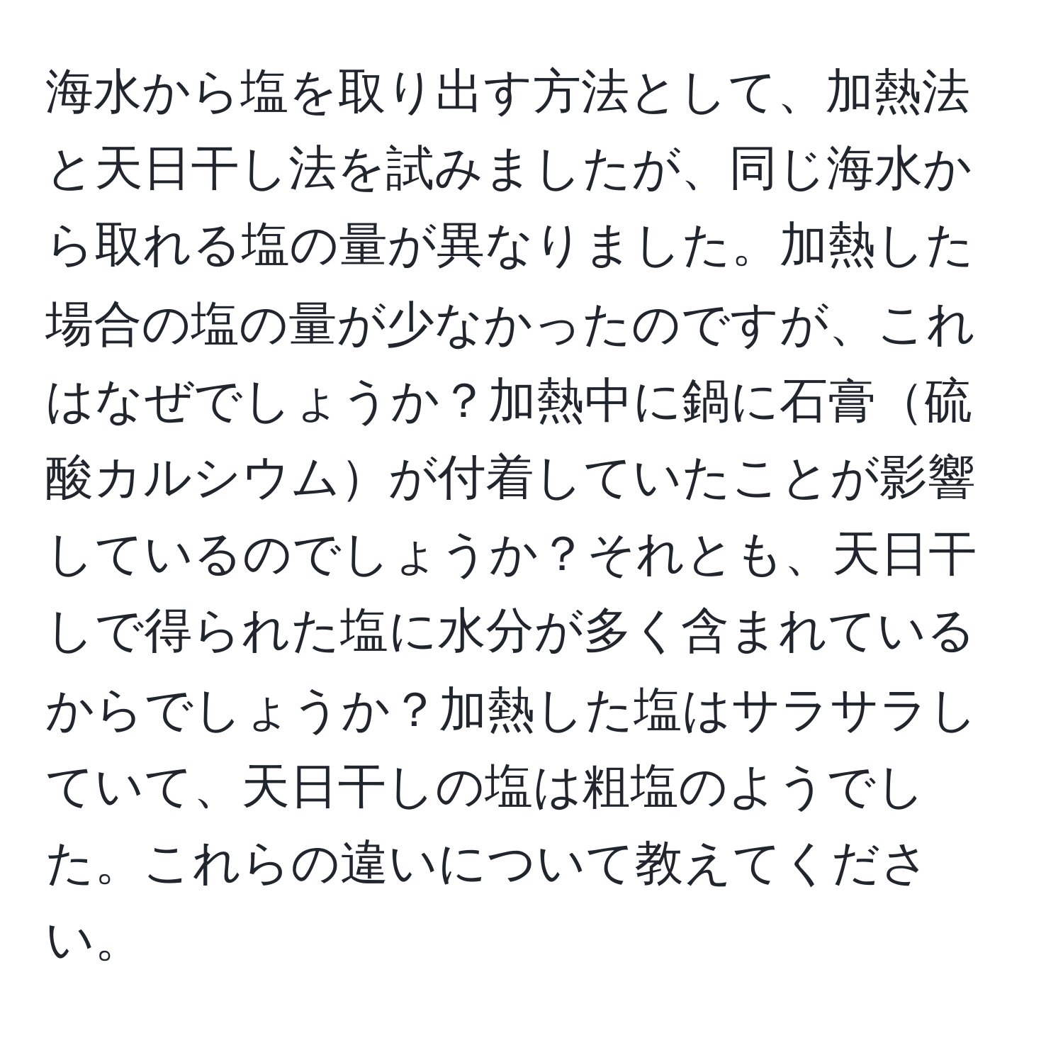 海水から塩を取り出す方法として、加熱法と天日干し法を試みましたが、同じ海水から取れる塩の量が異なりました。加熱した場合の塩の量が少なかったのですが、これはなぜでしょうか？加熱中に鍋に石膏硫酸カルシウムが付着していたことが影響しているのでしょうか？それとも、天日干しで得られた塩に水分が多く含まれているからでしょうか？加熱した塩はサラサラしていて、天日干しの塩は粗塩のようでした。これらの違いについて教えてください。