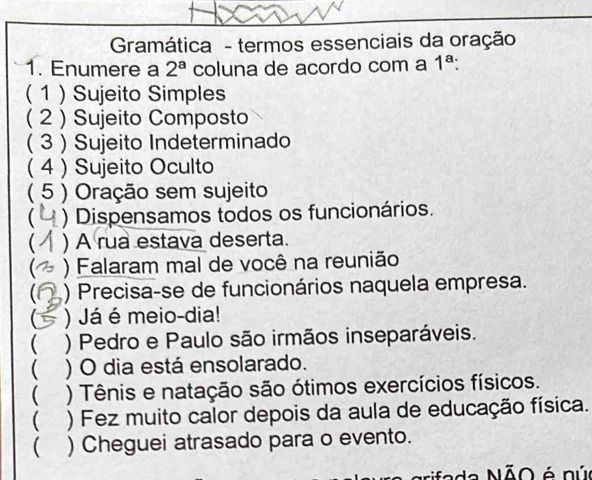 Gramática - termos essenciais da oração 
1. Enumere a 2^a coluna de acordo com a 1^a
(1 )Sujeito Simples 
( 2 ) Sujeito Composto 
( 3 ) Sujeito Indeterminado 
( 4 ) Sujeito Oculto 
( 5 ) Oração sem sujeito 
 ) Dispensamos todos os funcionários. 
) A rua estava deserta. 
) Falaram mal de você na reunião 
 ) Precisa-se de funcionários naquela empresa. 
C ) Já é meio-dia! 
( ) Pedro e Paulo são irmãos inseparáveis. 
( ) O dia está ensolarado. 
 ) Tênis e natação são ótimos exercícios físicos. 
 ) Fez muito calor depois da aula de educação física. 
) Cheguei atrasado para o evento. 
fada NÃO é nú