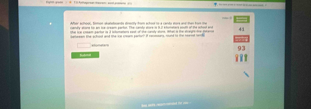 Eighth grade T.5 Pythagorean theorem: word problems 87U , You have anees to reveen Girso oow samd suard,
Vidao ②
After school, Simon skateboards directly from school to a candy store and then from the
candy store to an ice cream parlor. The candy store is 9.2 kilometers south of the school and
the ice cream parlor is 2 kilometers east of the candy store. What is the straight-line distance 41
between the school and the ice cream parlor? If necessary, round to the nearest tenth.
kilometers
93
Submit
See skills recommended fir you