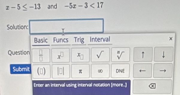 x-5≤ -13 and -5x-3<17</tex> 
Solution: _  □  
Basic Funcs Trig Interval × 
Question  □ /□   x^(□) x_□  sqrt() sqrt[n]() ↑ downarrow 
Submit () beginvmatrix □ endvmatrix π ∞ DNE 
Enter an interval using interval notation [more..] x