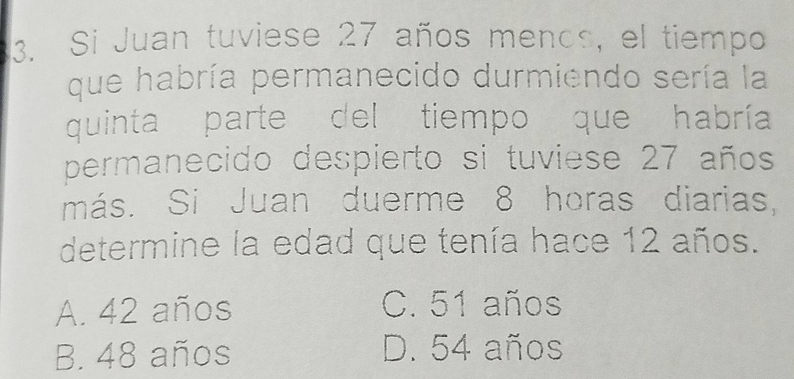 Si Juan tuviese 27 años menos, el tiempo
que habría permanecido durmiendo sería la
quinta parte del tiempo que habría
permanecido despierto si tuviese 27 años
más. Si Juan duerme 8 horas diarias,
determine la edad que tenía hace 12 años.
A. 42 años
C. 51 años
B. 48 años
D. 54 años