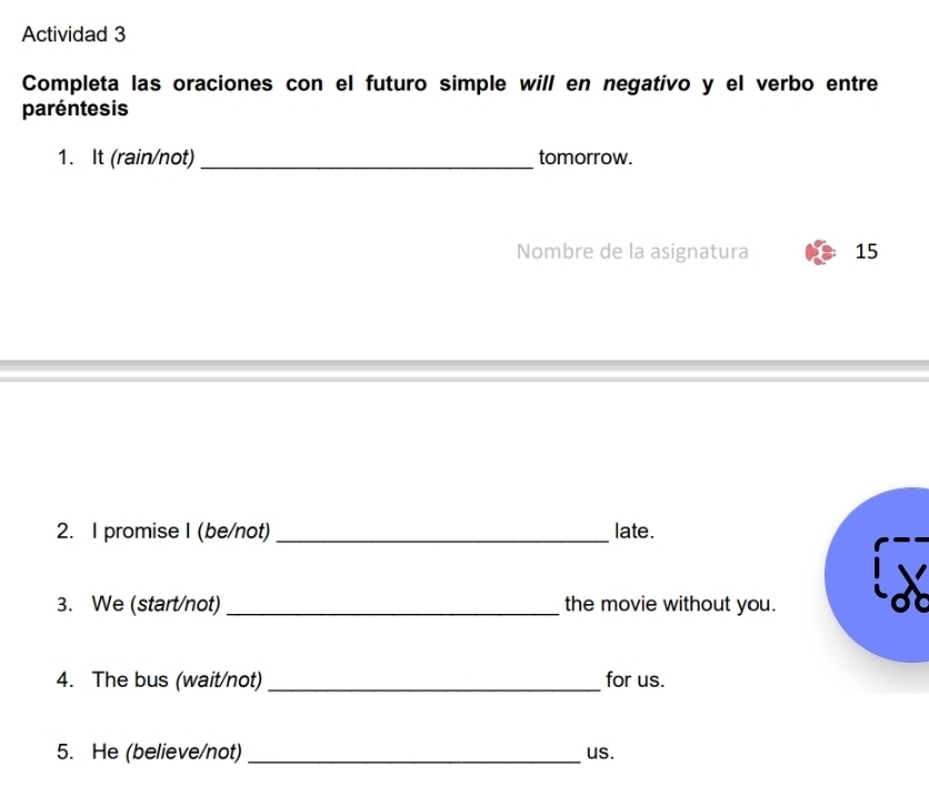 Actividad 3 
Completa las oraciones con el futuro simple will en negativo y el verbo entre 
paréntesis 
1. It (rain/not) _tomorrow. 
Nombre de la asignatura 15 
2. I promise I (be/not) _late. 
3. We (start/not) _the movie without you. 
4. The bus (wait/not) _for us. 
5. He (believe/not)_ us.