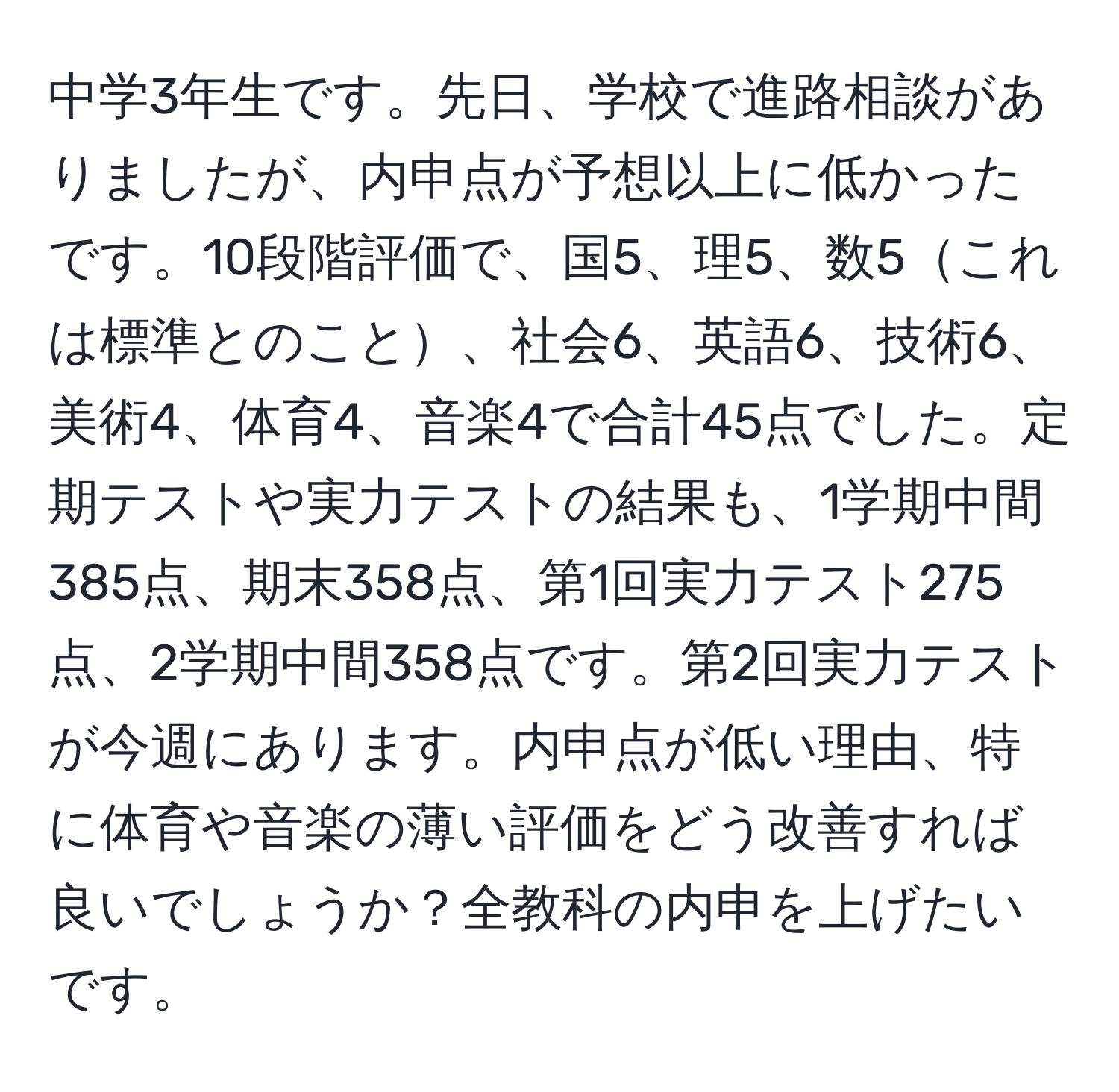 中学3年生です。先日、学校で進路相談がありましたが、内申点が予想以上に低かったです。10段階評価で、国5、理5、数5これは標準とのこと、社会6、英語6、技術6、美術4、体育4、音楽4で合計45点でした。定期テストや実力テストの結果も、1学期中間385点、期末358点、第1回実力テスト275点、2学期中間358点です。第2回実力テストが今週にあります。内申点が低い理由、特に体育や音楽の薄い評価をどう改善すれば良いでしょうか？全教科の内申を上げたいです。