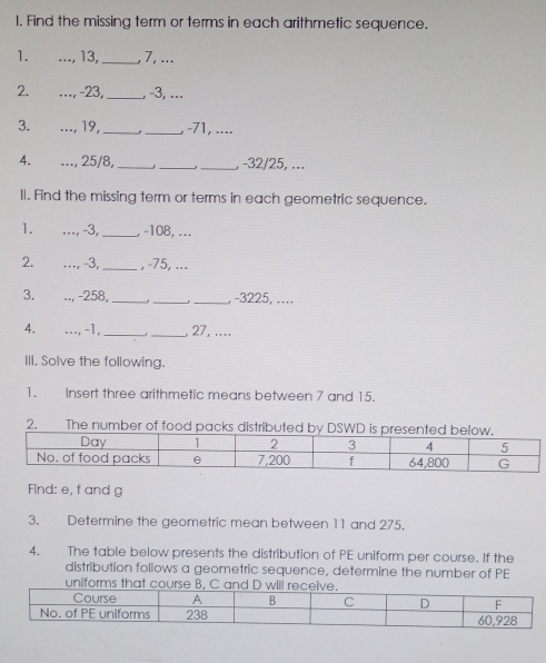 Find the missing term or terms in each arithmetic sequence. 
1. _ 13,_ , 7, ... 
2. _ -23,_ , -3, ... 
3. _, 19._ _, -71, .... 
4. _., 25/8,_ _ -1 _ , -32/25, ... 
ll. Find the missing term or terms in each geometric sequence. 
1. _, -3,_ , -108, ... 
2. _, 3,_ , -75, ... 
3. .., -258,_ -_ _, -3225,.... 
4. _, -1, __, 27, .... 
III. Solve the following. 
1. Insert three arithmetic means between 7 and 15. 
2. The number of food packs distributed by 
Find: e, f and g
3. Determine the geometric mean between 11 and 275. 
4. The table below presents the distribution of PE uniform per course. If the 
distribution follows a geometric sequence, determine the number of PE 
uniforms that course B, C and D will recei